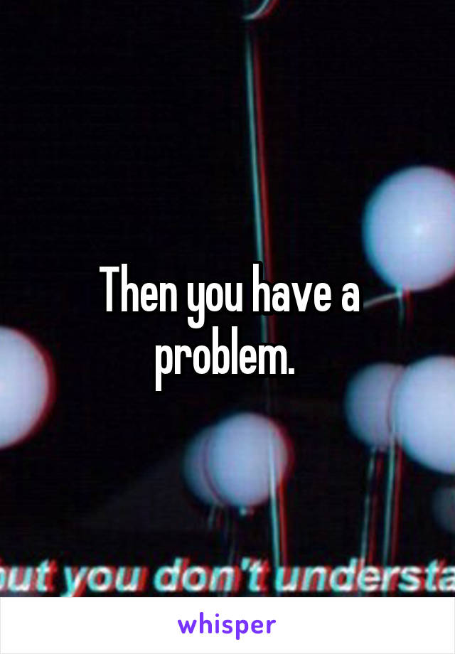 Then you have a problem. 