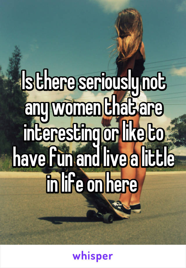 Is there seriously not any women that are interesting or like to have fun and live a little in life on here 