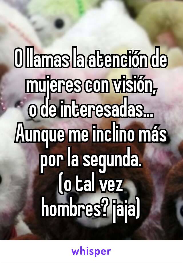 O llamas la atención de mujeres con visión,
o de interesadas...
Aunque me inclino más por la segunda.
(o tal vez
hombres? jaja)