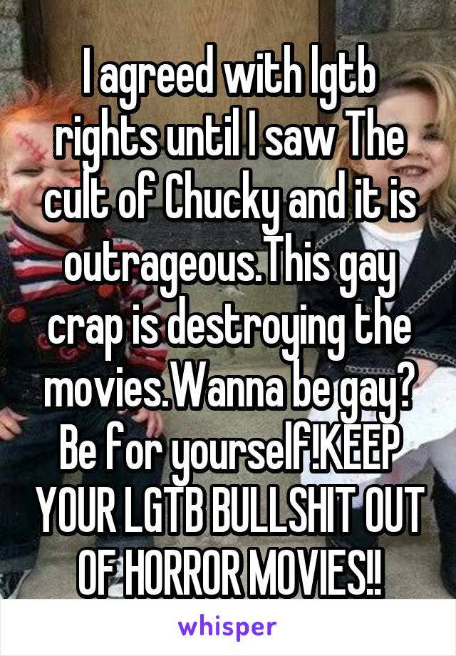 I agreed with lgtb rights until I saw The cult of Chucky and it is outrageous.This gay crap is destroying the movies.Wanna be gay? Be for yourself!KEEP YOUR LGTB BULLSHIT OUT OF HORROR MOVIES!!