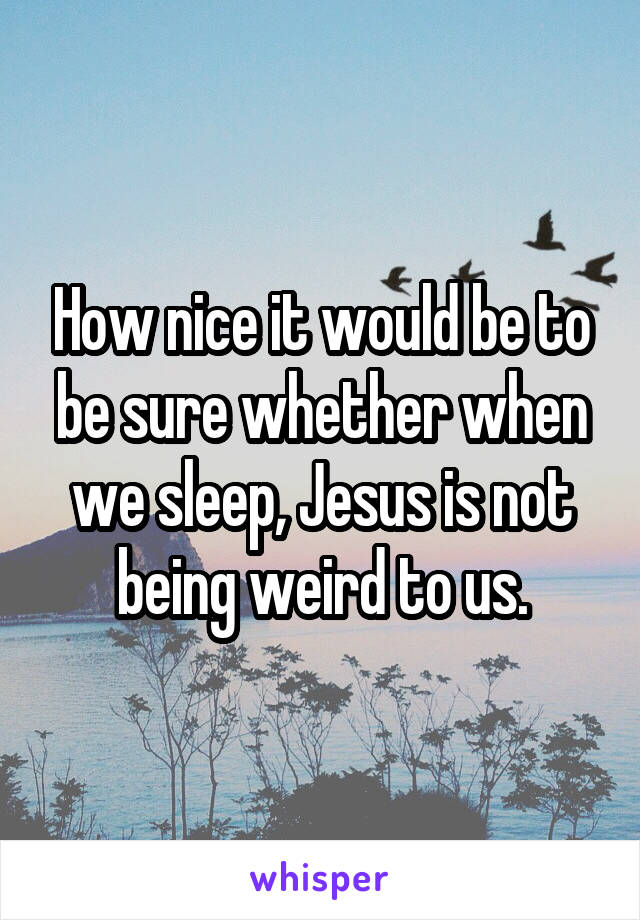 How nice it would be to be sure whether when we sleep, Jesus is not being weird to us.