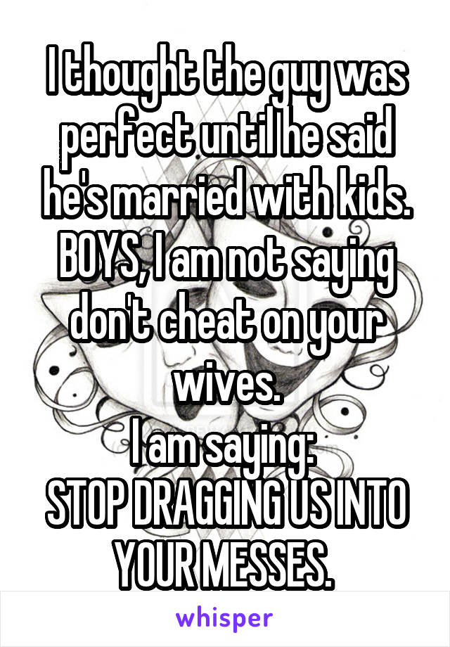 I thought the guy was perfect until he said he's married with kids.
BOYS, I am not saying don't cheat on your wives.
I am saying: 
STOP DRAGGING US INTO YOUR MESSES. 