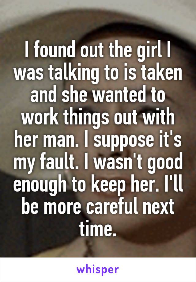 I found out the girl I was talking to is taken and she wanted to work things out with her man. I suppose it's my fault. I wasn't good enough to keep her. I'll be more careful next time.