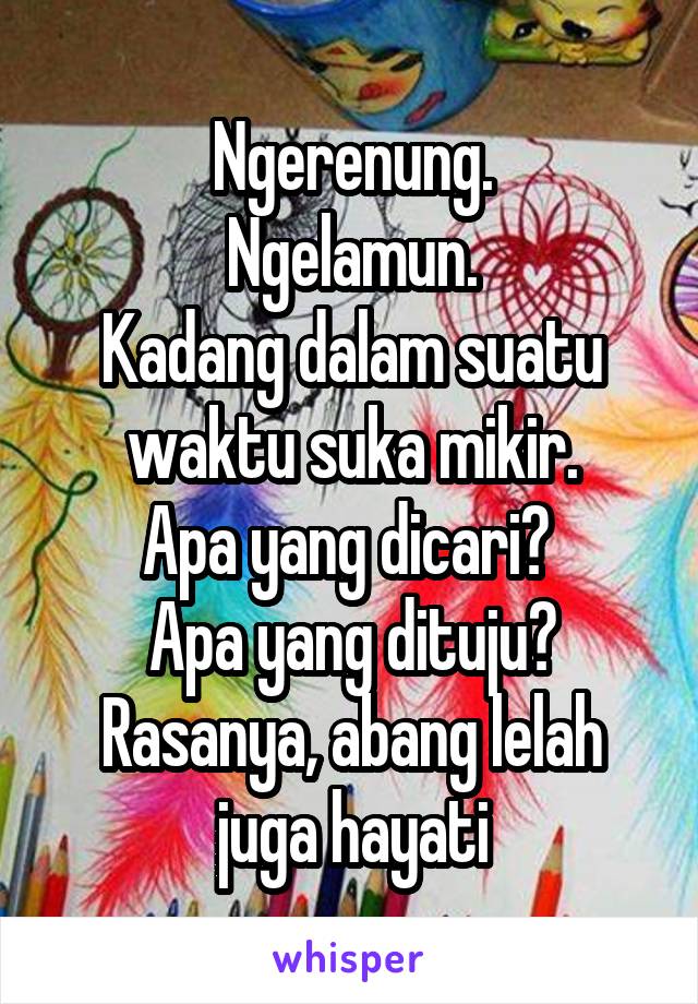 Ngerenung.
Ngelamun.
Kadang dalam suatu waktu suka mikir.
Apa yang dicari? 
Apa yang dituju?
Rasanya, abang lelah juga hayati