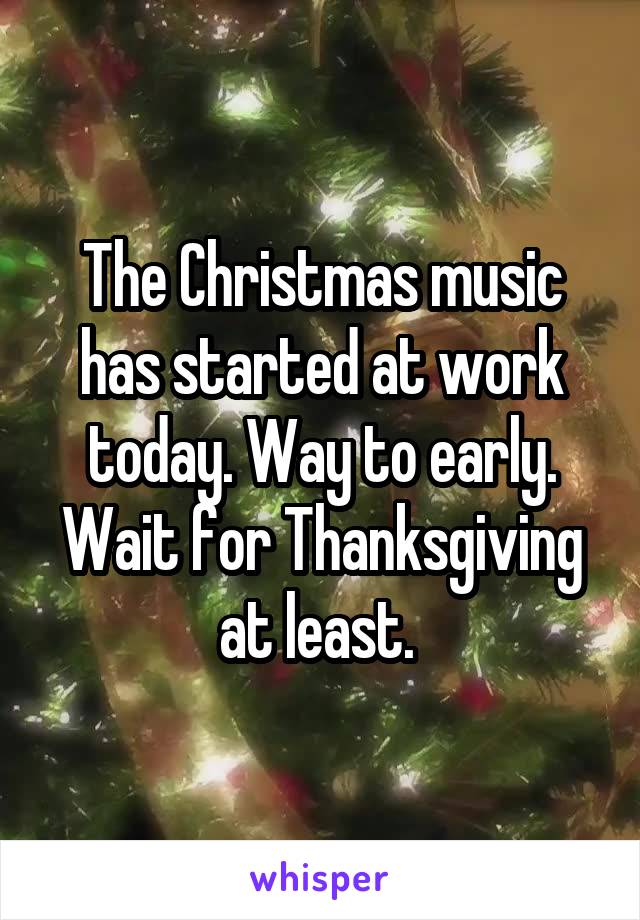 The Christmas music has started at work today. Way to early. Wait for Thanksgiving at least. 