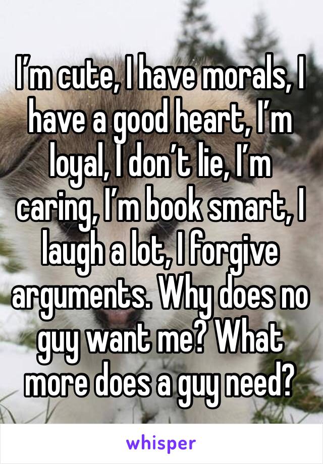 I’m cute, I have morals, I have a good heart, I’m loyal, I don’t lie, I’m caring, I’m book smart, I laugh a lot, I forgive arguments. Why does no guy want me? What more does a guy need?