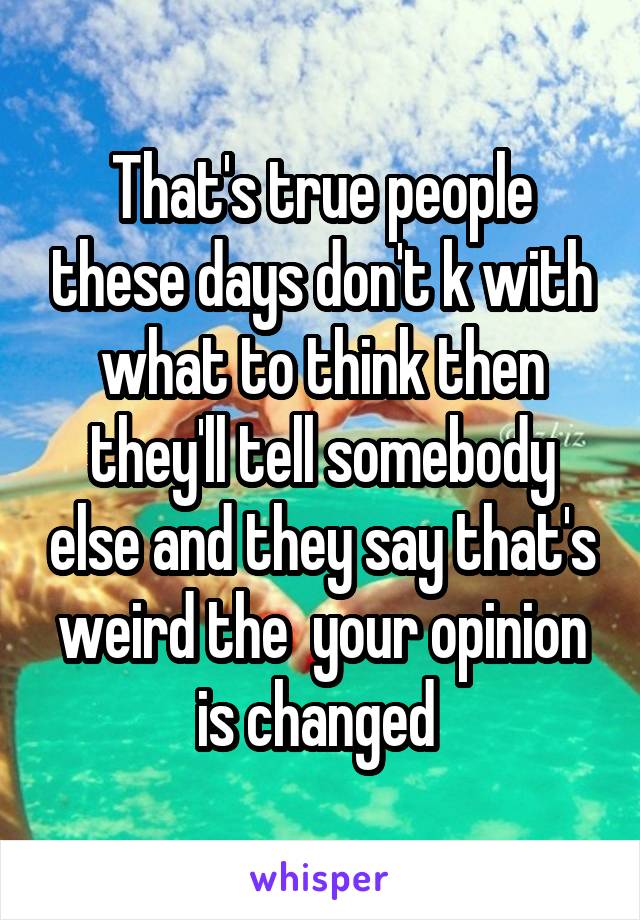 That's true people these days don't k with what to think then they'll tell somebody else and they say that's weird the  your opinion is changed 