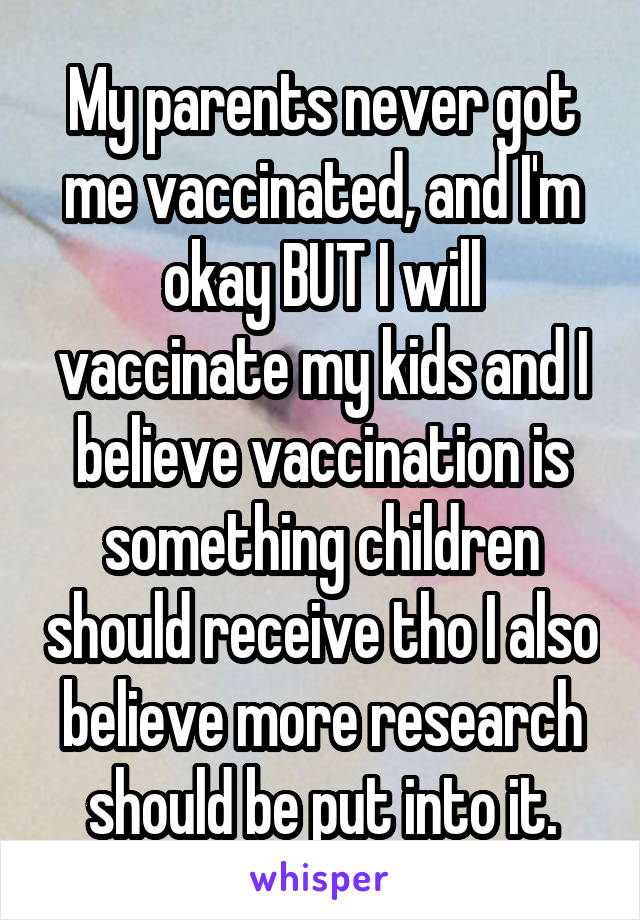 My parents never got me vaccinated, and I'm okay BUT I will vaccinate my kids and I believe vaccination is something children should receive tho I also believe more research should be put into it.