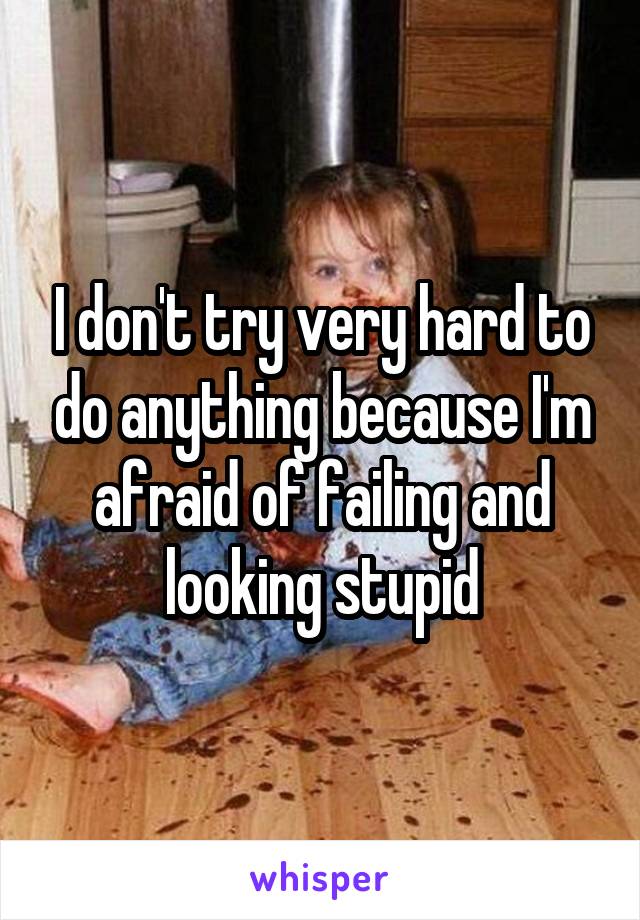 I don't try very hard to do anything because I'm afraid of failing and looking stupid