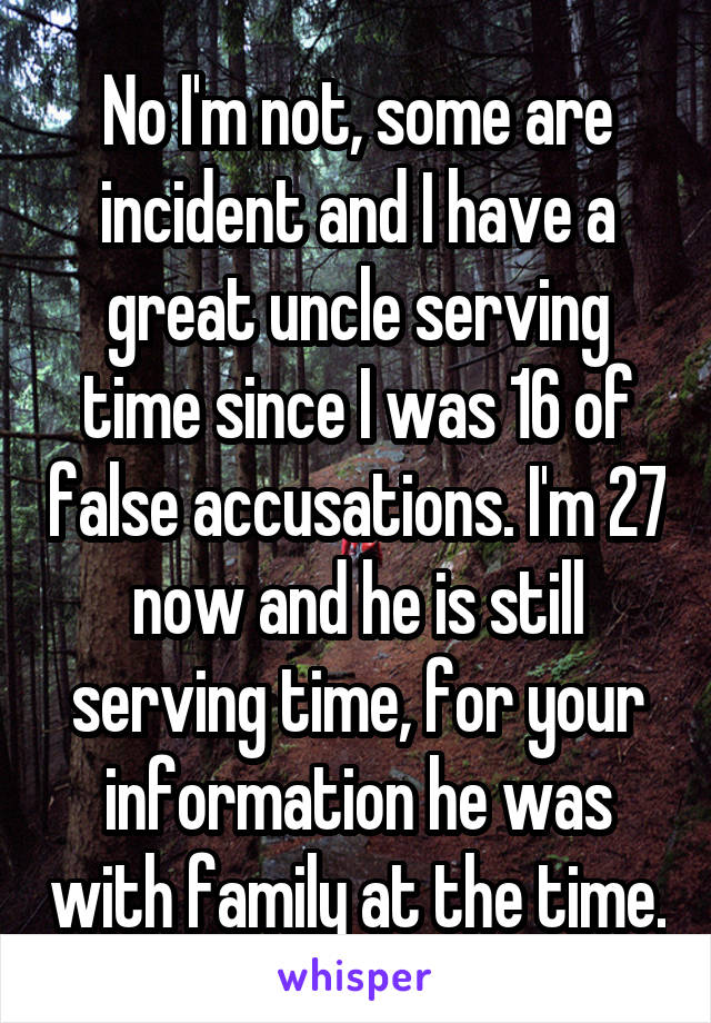 No I'm not, some are incident and I have a great uncle serving time since I was 16 of false accusations. I'm 27 now and he is still serving time, for your information he was with family at the time.
