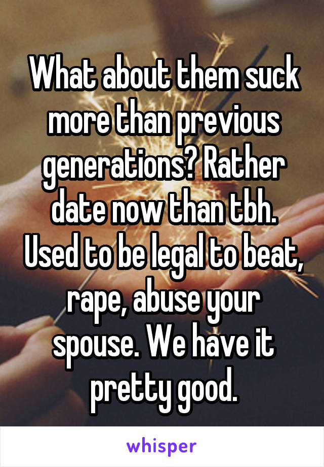 What about them suck more than previous generations? Rather date now than tbh. Used to be legal to beat, rape, abuse your spouse. We have it pretty good.