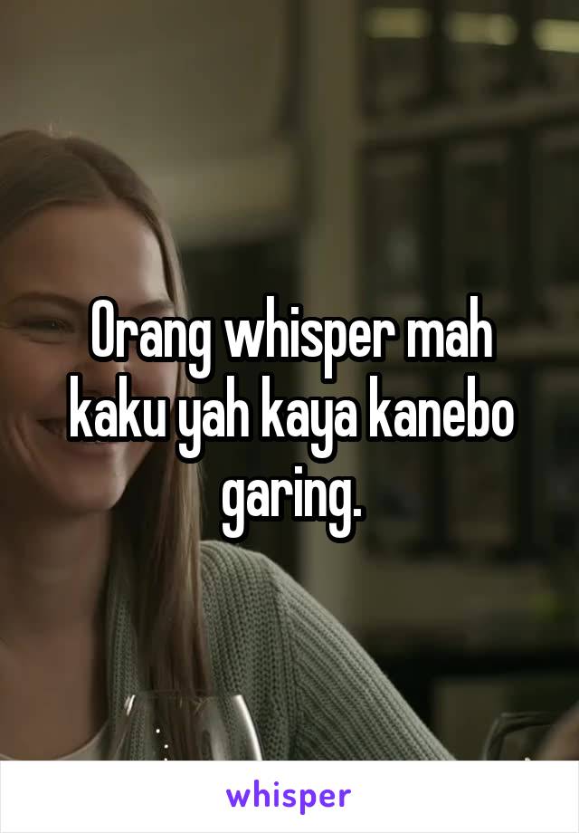 Orang whisper mah kaku yah kaya kanebo garing.