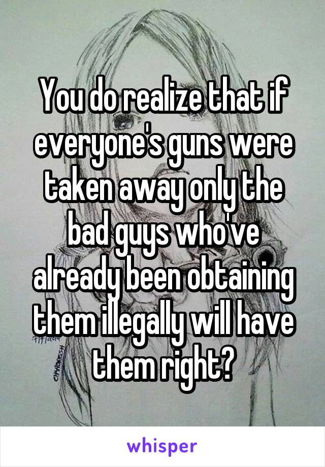 You do realize that if everyone's guns were taken away only the bad guys who've already been obtaining them illegally will have them right?