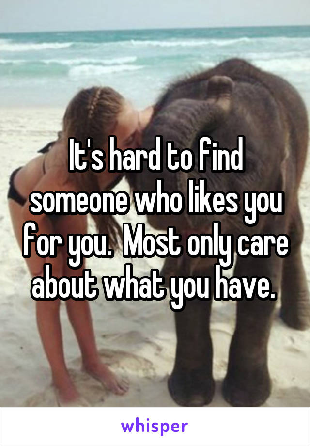 It's hard to find someone who likes you for you.  Most only care about what you have. 