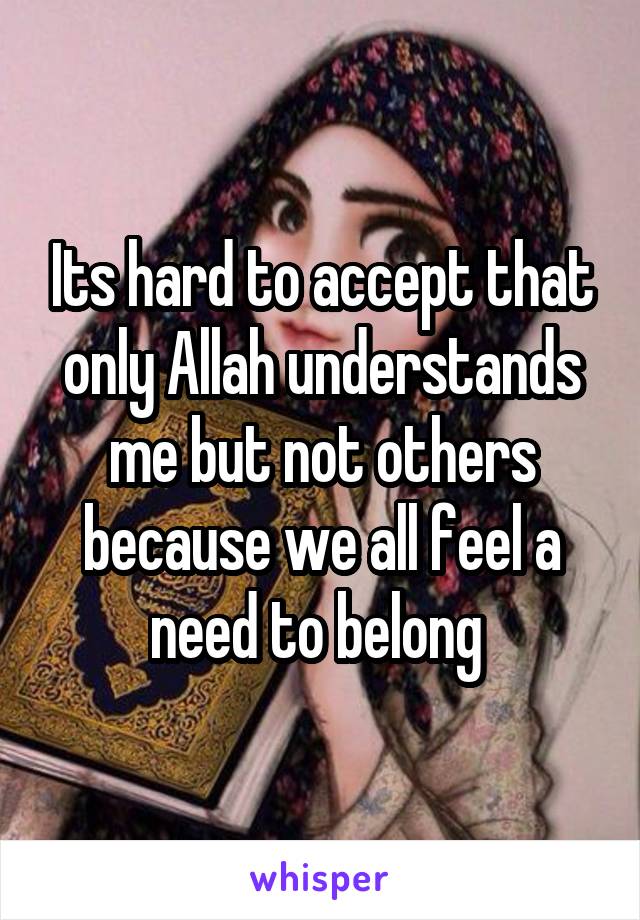 Its hard to accept that only Allah understands me but not others because we all feel a need to belong 