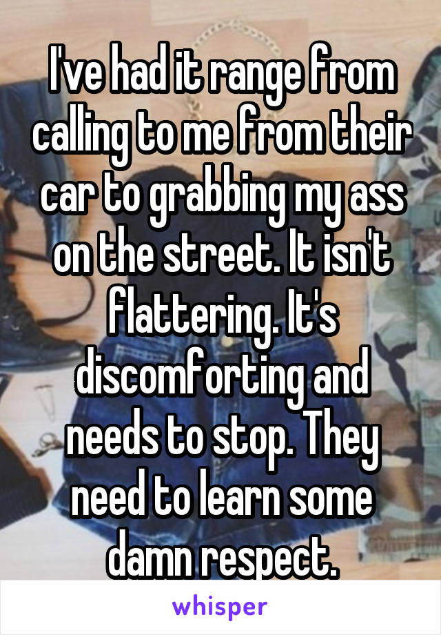 I've had it range from calling to me from their car to grabbing my ass on the street. It isn't flattering. It's discomforting and needs to stop. They need to learn some damn respect.