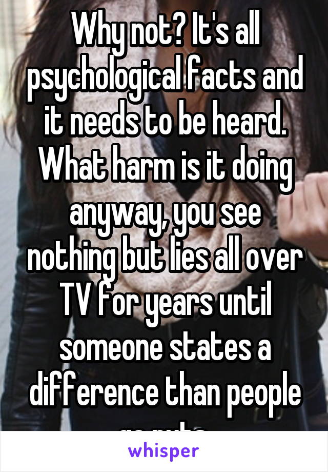 Why not? It's all psychological facts and it needs to be heard. What harm is it doing anyway, you see nothing but lies all over TV for years until someone states a difference than people go nuts.