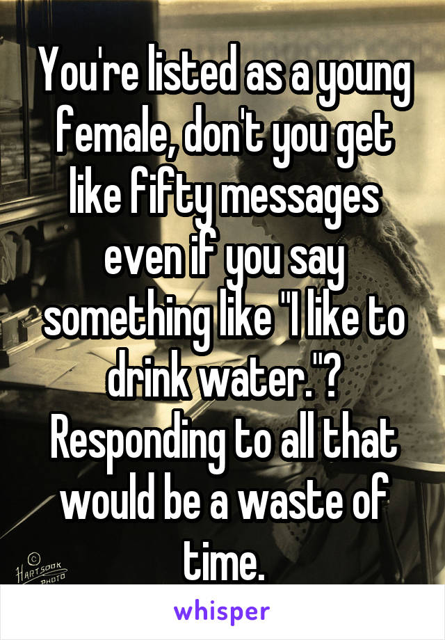 You're listed as a young female, don't you get like fifty messages even if you say something like "I like to drink water."? Responding to all that would be a waste of time.