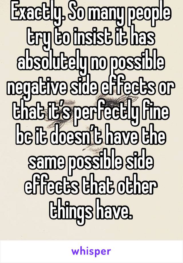 Exactly. So many people try to insist it has absolutely no possible negative side effects or that it’s perfectly fine bc it doesn’t have the same possible side effects that other things have. 