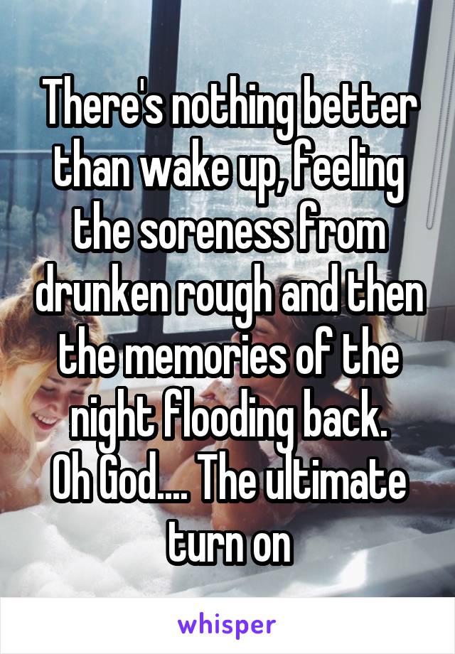 There's nothing better than wake up, feeling the soreness from drunken rough and then the memories of the night flooding back.
Oh God.... The ultimate turn on