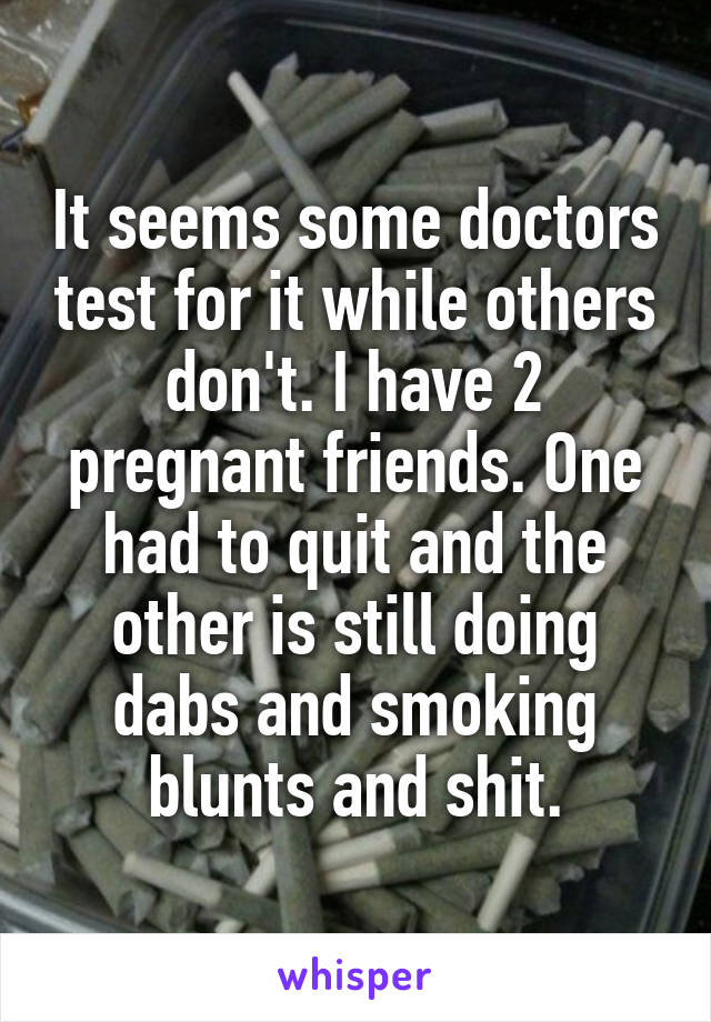 It seems some doctors test for it while others don't. I have 2 pregnant friends. One had to quit and the other is still doing dabs and smoking blunts and shit.