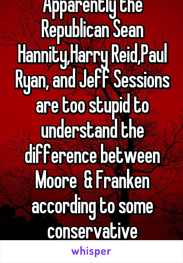 Apparently the Republican Sean Hannity,Harry Reid,Paul Ryan, and Jeff Sessions are too stupid to understand the difference between Moore  & Franken according to some conservative Republican