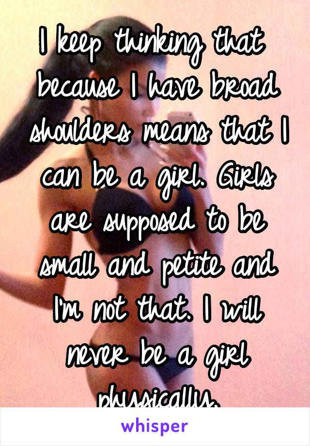 I keep thinking that  because I have broad shoulders means that I can be a girl. Girls are supposed to be small and petite and I'm not that. I will never be a girl physically.