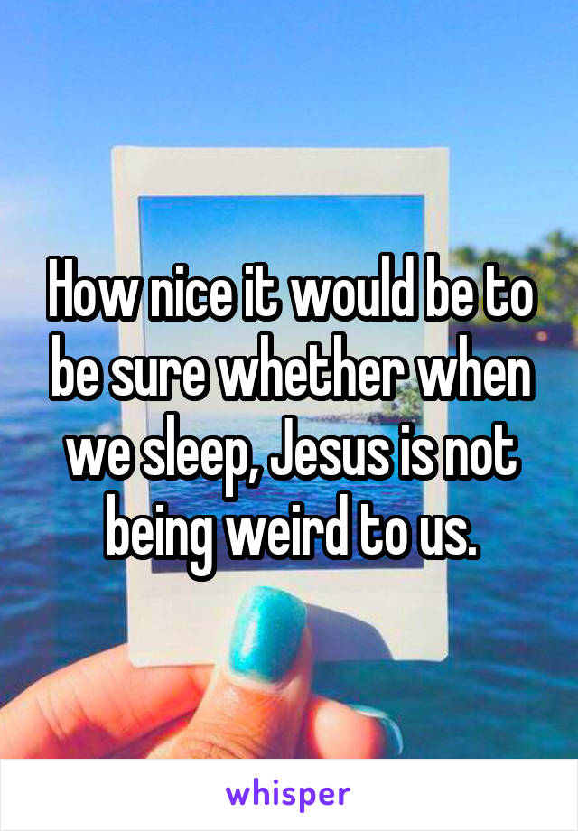 How nice it would be to be sure whether when we sleep, Jesus is not being weird to us.