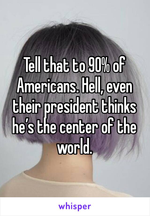 Tell that to 90% of Americans. Hell, even their president thinks he’s the center of the world.