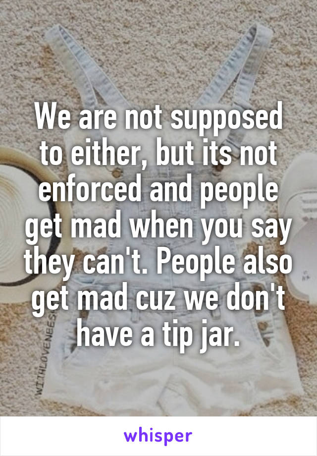 We are not supposed to either, but its not enforced and people get mad when you say they can't. People also get mad cuz we don't have a tip jar.