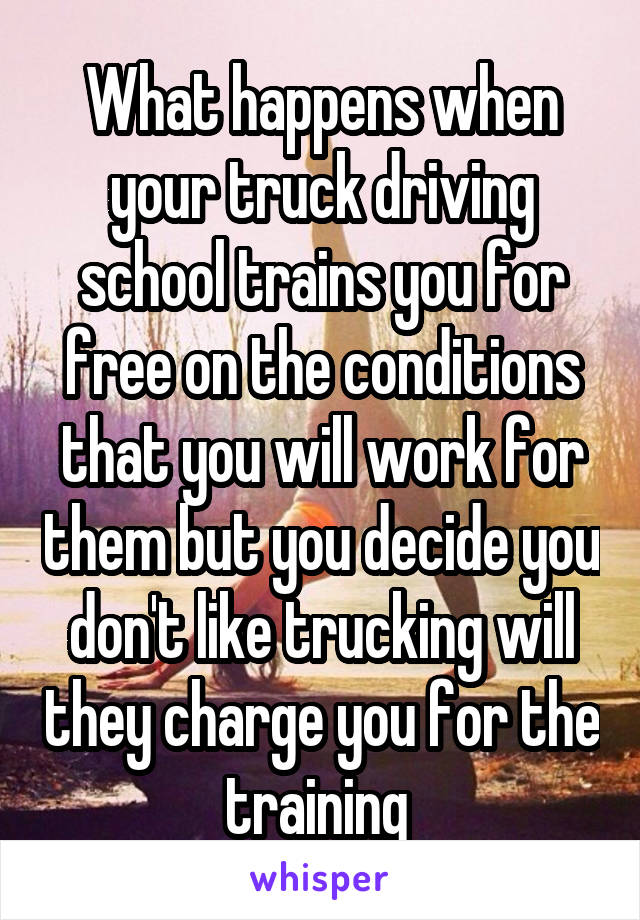 What happens when your truck driving school trains you for free on the conditions that you will work for them but you decide you don't like trucking will they charge you for the training 