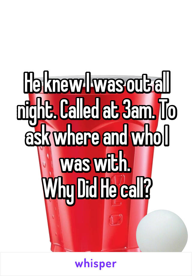 He knew I was out all night. Called at 3am. To ask where and who I was with. 
Why Did He call?