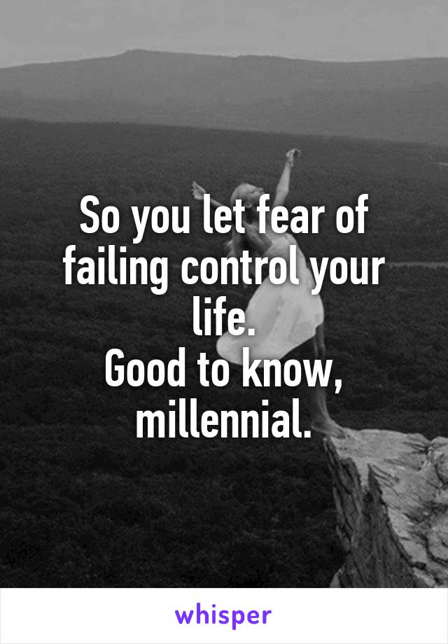 So you let fear of failing control your life.
Good to know, millennial.