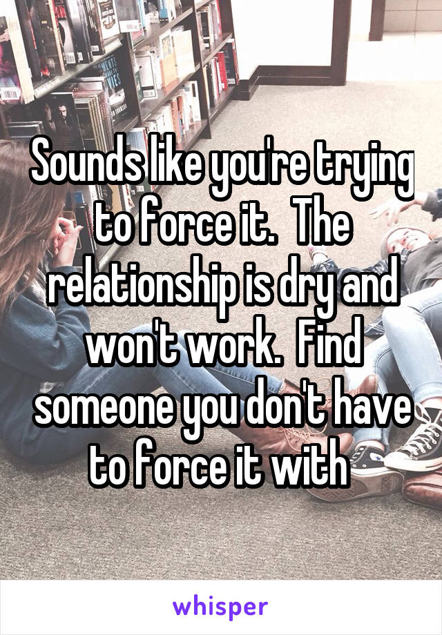 Sounds like you're trying to force it.  The relationship is dry and won't work.  Find someone you don't have to force it with 