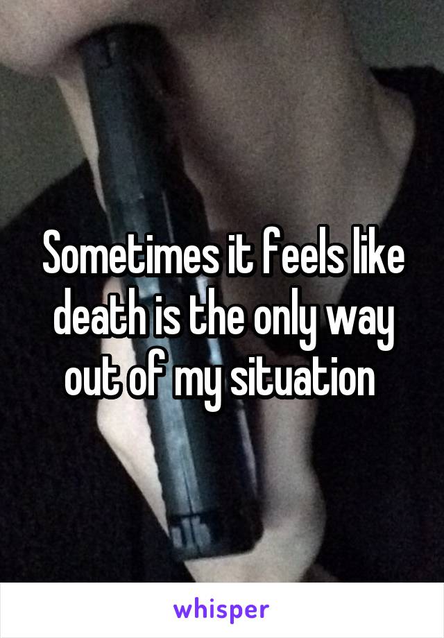 Sometimes it feels like death is the only way out of my situation 