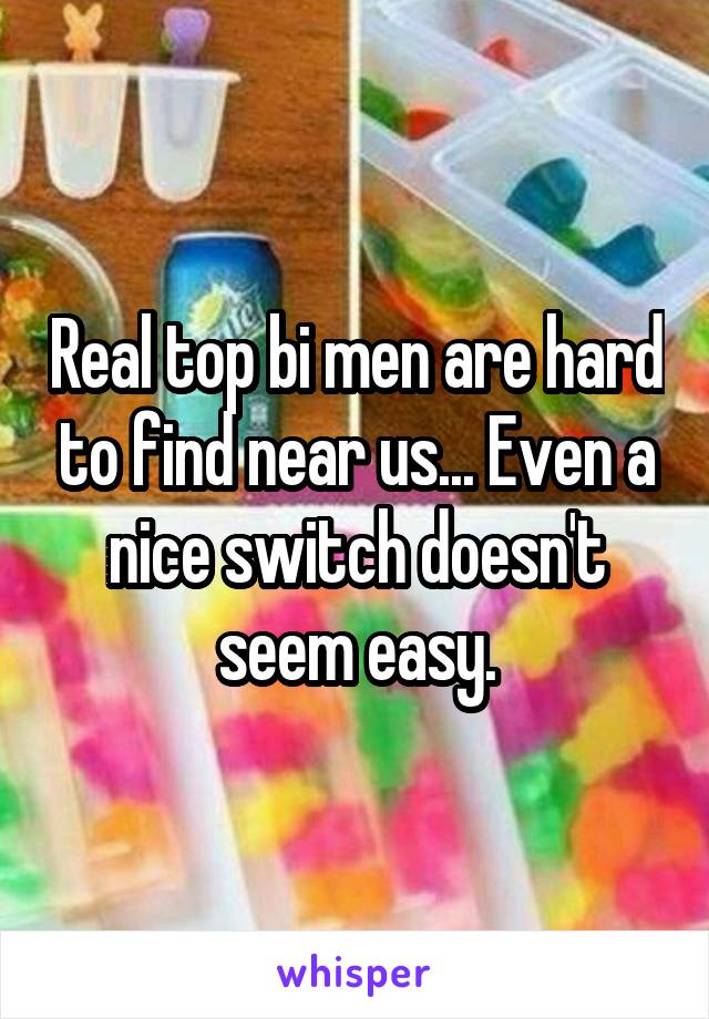 Real top bi men are hard to find near us... Even a nice switch doesn't seem easy.