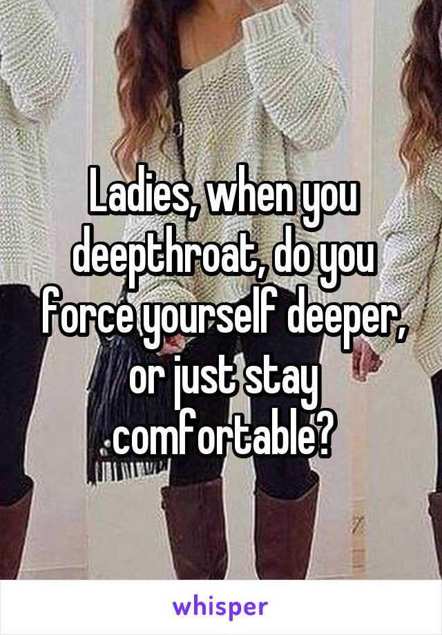 Ladies, when you deepthroat, do you force yourself deeper, or just stay comfortable?