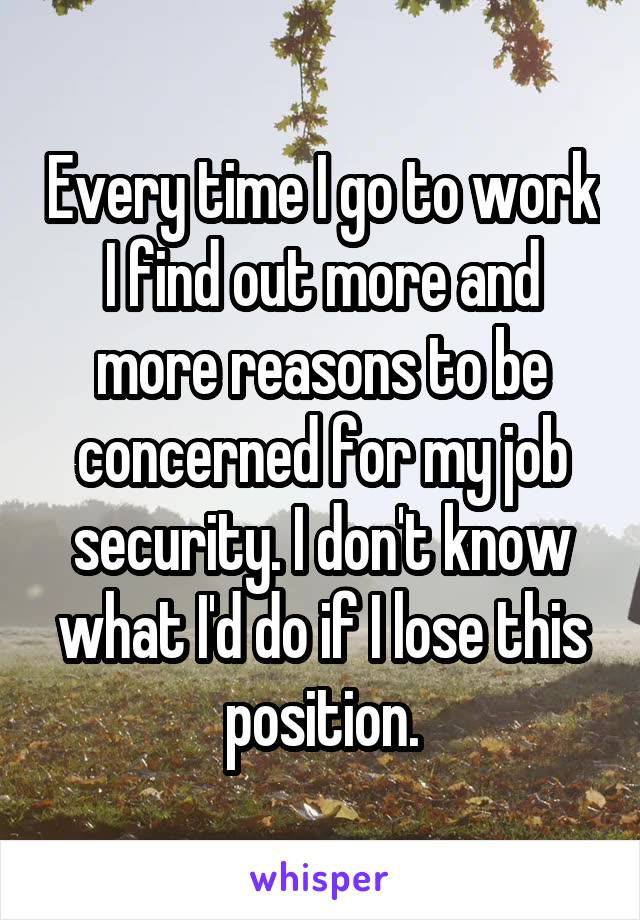 Every time I go to work I find out more and more reasons to be concerned for my job security. I don't know what I'd do if I lose this position.