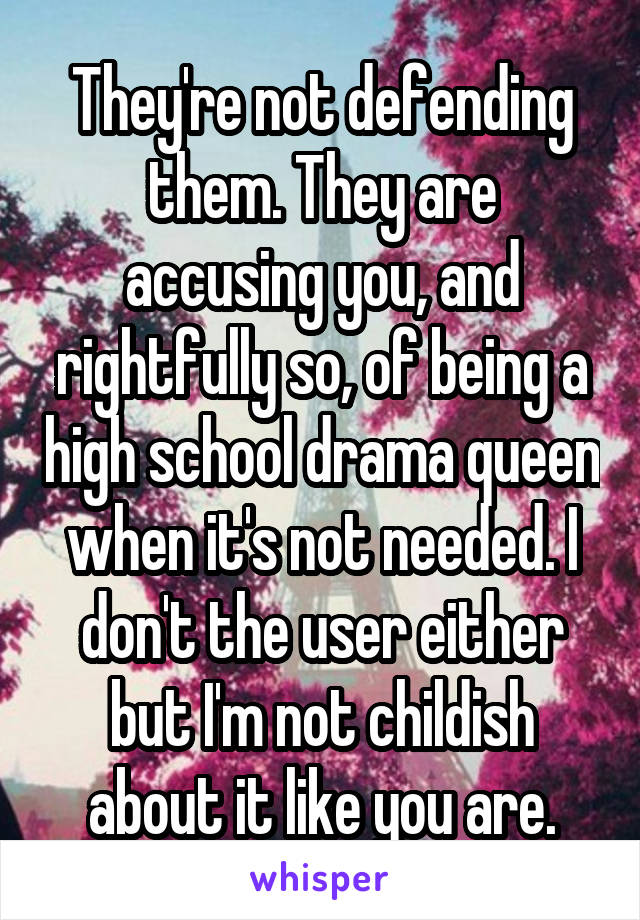 They're not defending them. They are accusing you, and rightfully so, of being a high school drama queen when it's not needed. I don't the user either but I'm not childish about it like you are.