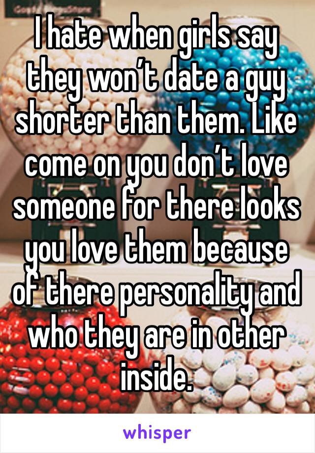 I hate when girls say they won’t date a guy shorter than them. Like come on you don’t love someone for there looks you love them because of there personality and who they are in other inside. 