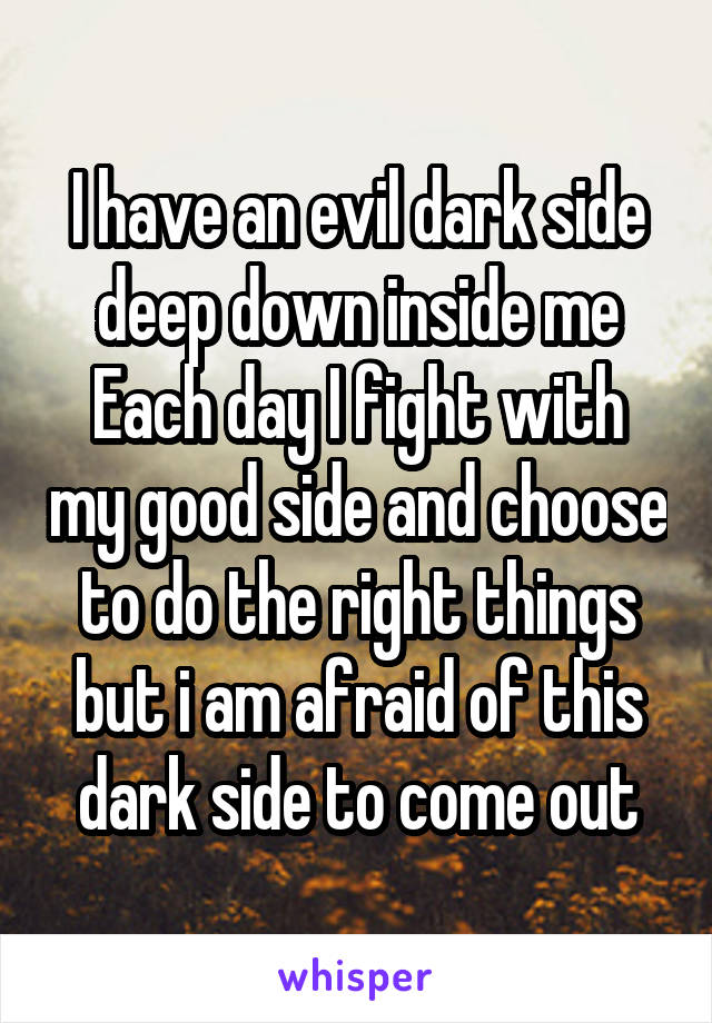 I have an evil dark side deep down inside me
Each day I fight with my good side and choose to do the right things but i am afraid of this dark side to come out