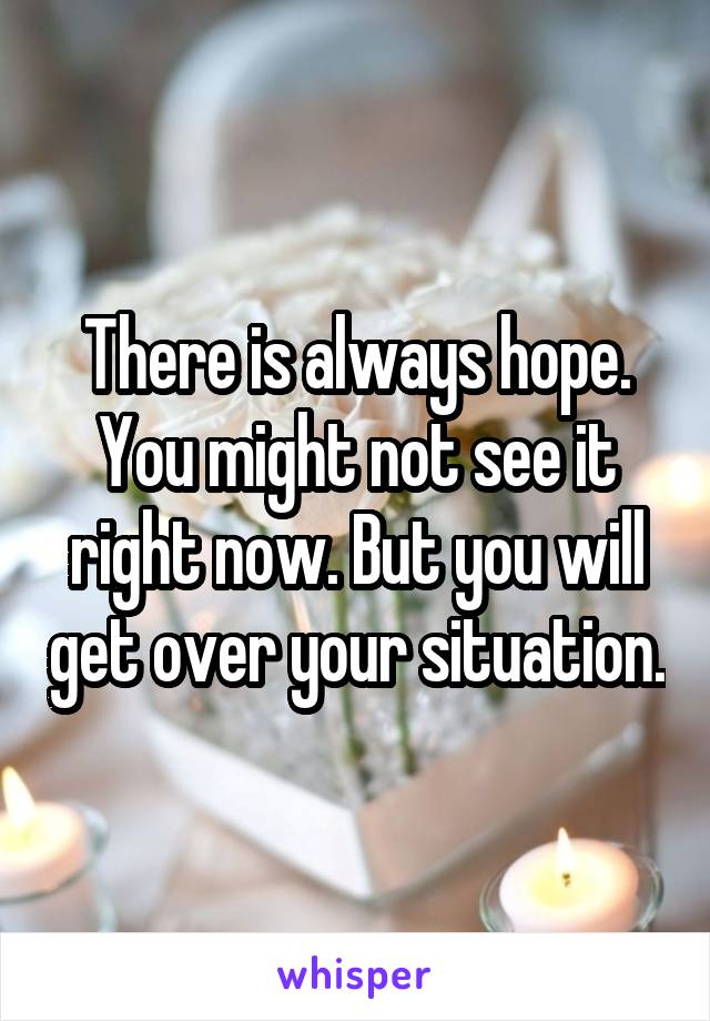 There is always hope. You might not see it right now. But you will get over your situation.