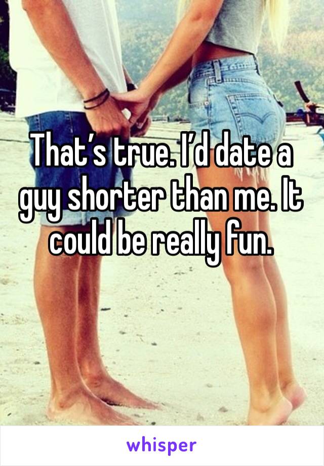 That’s true. I’d date a guy shorter than me. It could be really fun.