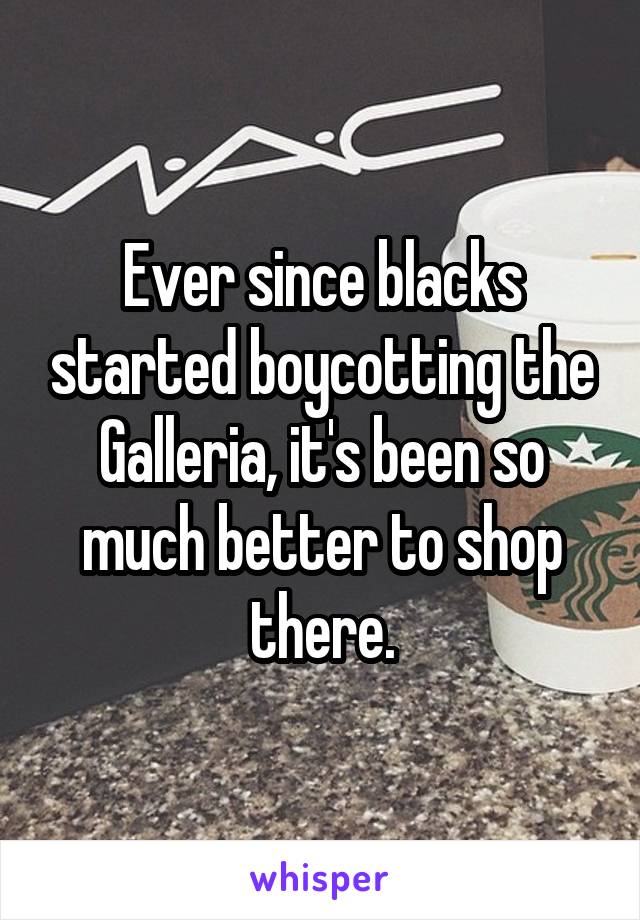 Ever since blacks started boycotting the Galleria, it's been so much better to shop there.