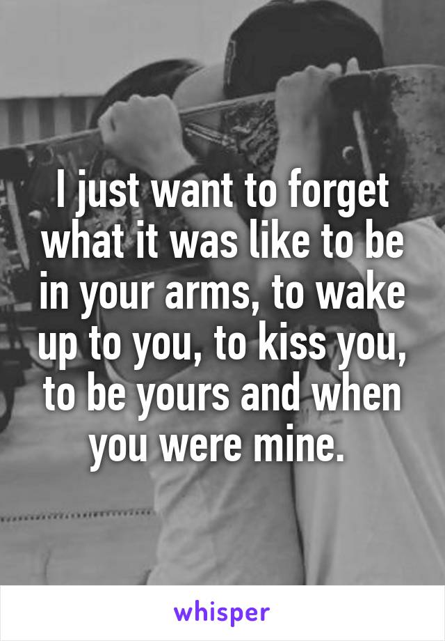 I just want to forget what it was like to be in your arms, to wake up to you, to kiss you, to be yours and when you were mine. 