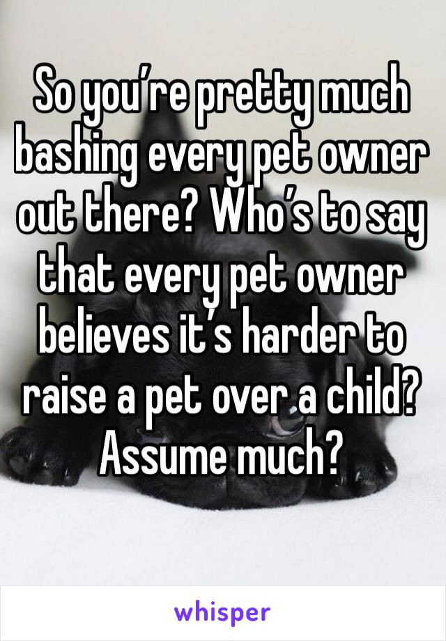 So you’re pretty much bashing every pet owner out there? Who’s to say that every pet owner believes it’s harder to raise a pet over a child? Assume much?