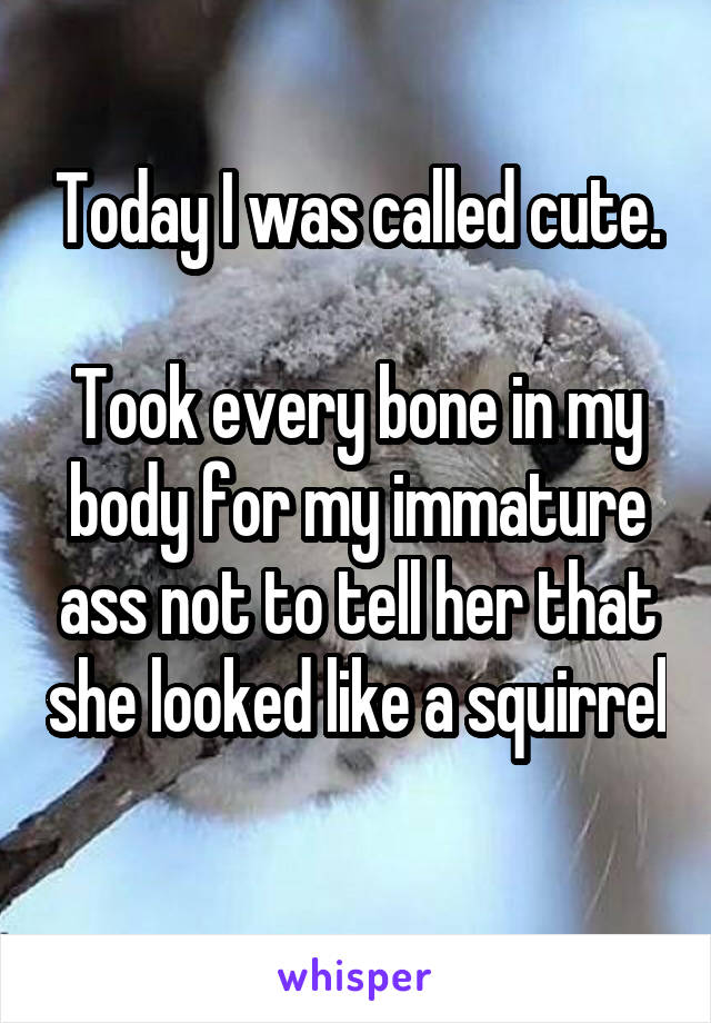 Today I was called cute.

Took every bone in my body for my immature ass not to tell her that she looked like a squirrel 