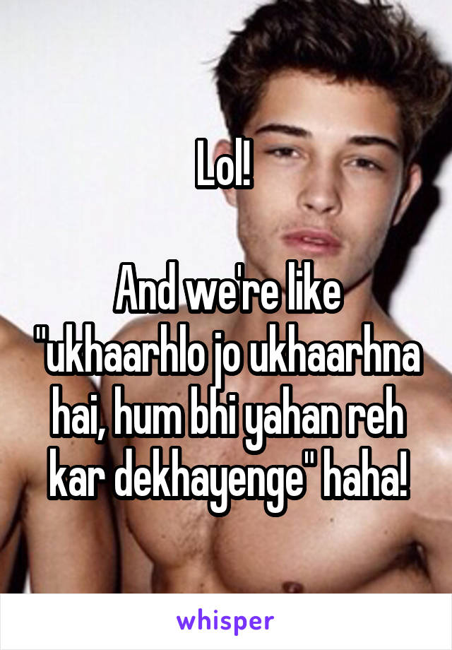 Lol! 

And we're like "ukhaarhlo jo ukhaarhna hai, hum bhi yahan reh kar dekhayenge" haha!