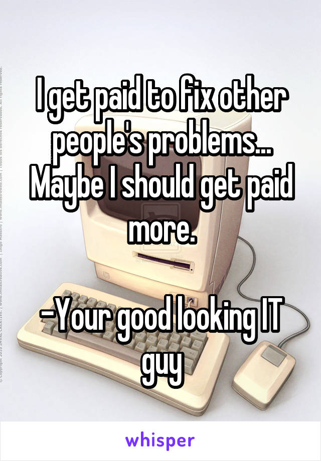 I get paid to fix other people's problems... Maybe I should get paid more.

-Your good looking IT guy