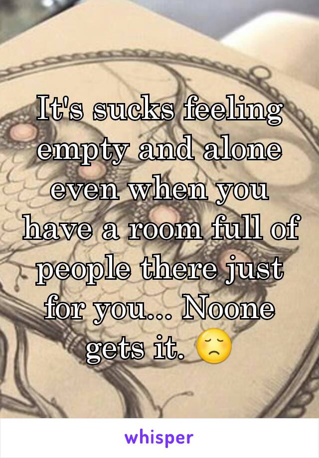 It's sucks feeling empty and alone even when you have a room full of people there just for you... Noone gets it. 😞